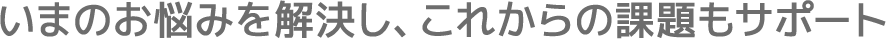 いまのお悩みを解決し、これからの課題もサポート