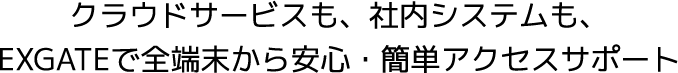 クラウドサービスも、社内システムも、EXGATEで全端末から安心・簡単アクセスサポート